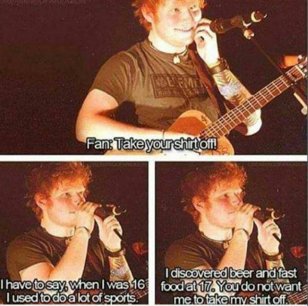 ed sheeran guitar memes - Fan Take your shirt off! I have to say when I was 16 I used to do a lot of sports. I discovered beer and fast food at 17. You do not want me to take my shirt office