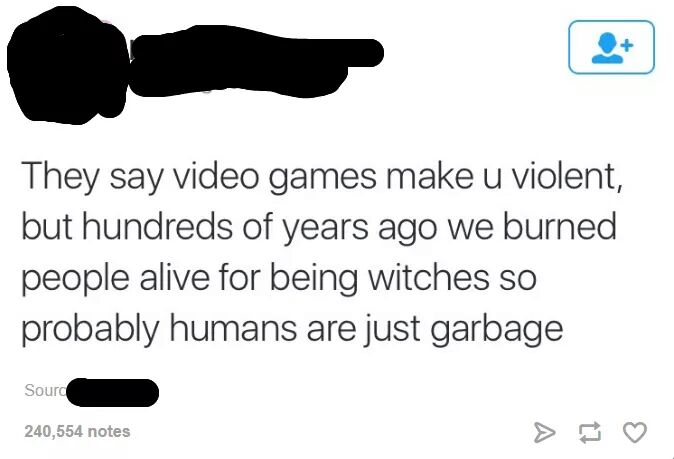 angle - They say video games make u violent, but hundreds of years ago we burned people alive for being witches so probably humans are just garbage Sourd 240,554 notes