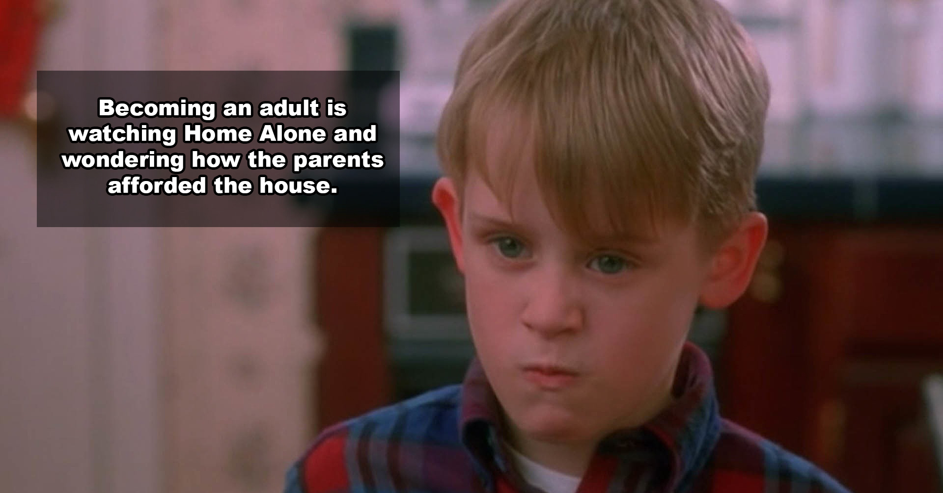 home alone kid - Becoming an adult is watching Home Alone and wondering how the parents afforded the house.