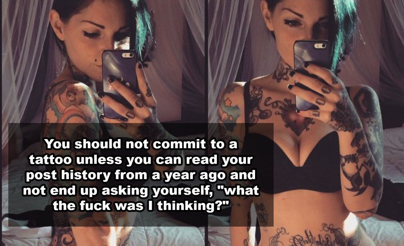 You should not commit to a tattoo unless you can read your post history from a year ago and not end up asking yourself, "what the fuck was I thinking?"