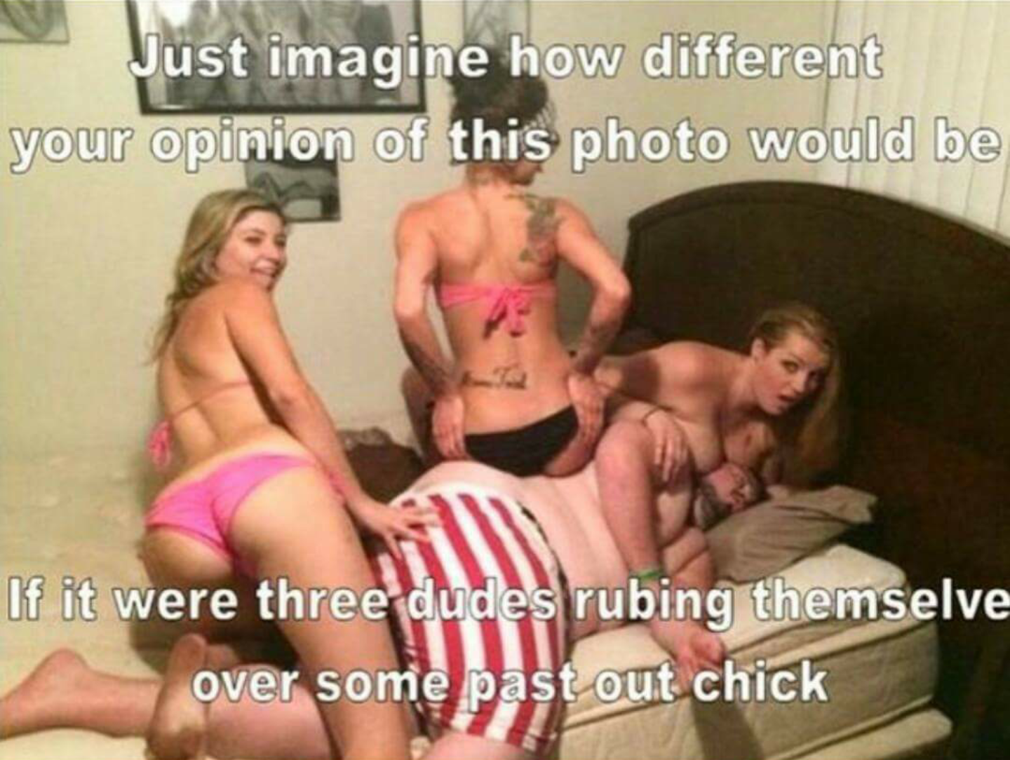 funny naked meme - Just imagine how different your opinion of this photo would be If it were three dudes rubing themselve over some past out chick