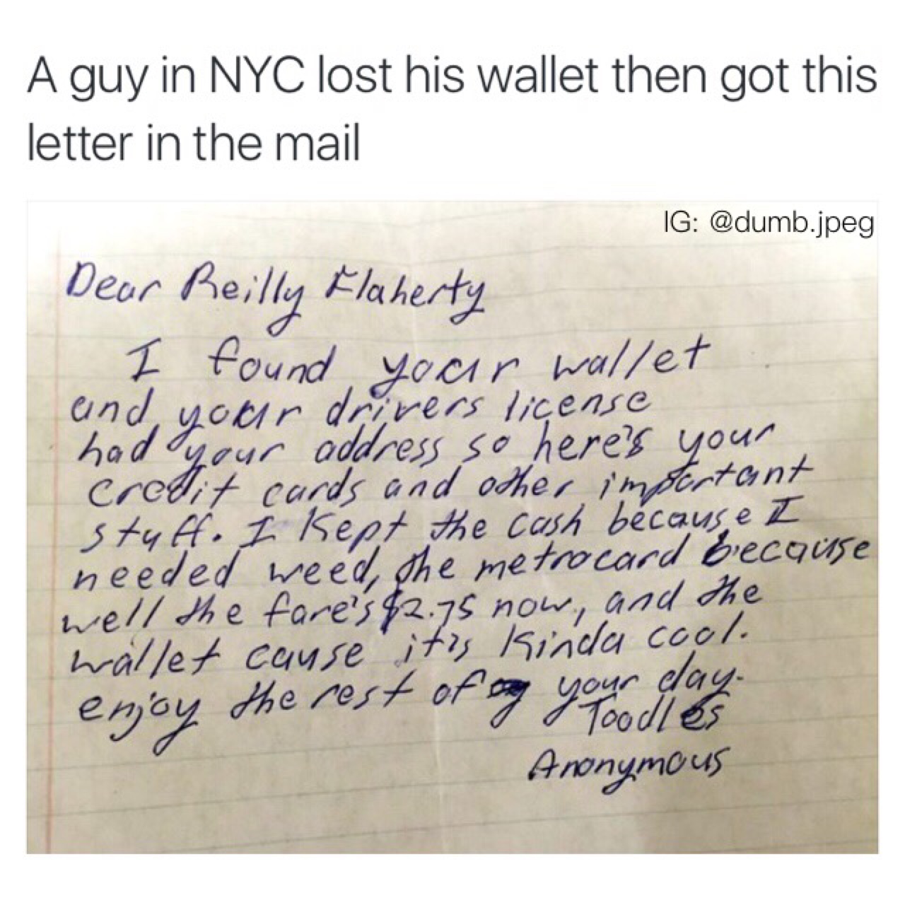 handwriting - A guy in Nyc lost his wallet then got this letter in the mail Ig .jpeg Dear Reilly Flaherty I found your wallet und, your drivers license had your address so here's your credit cards and other important stult. I kept the cash because I neede