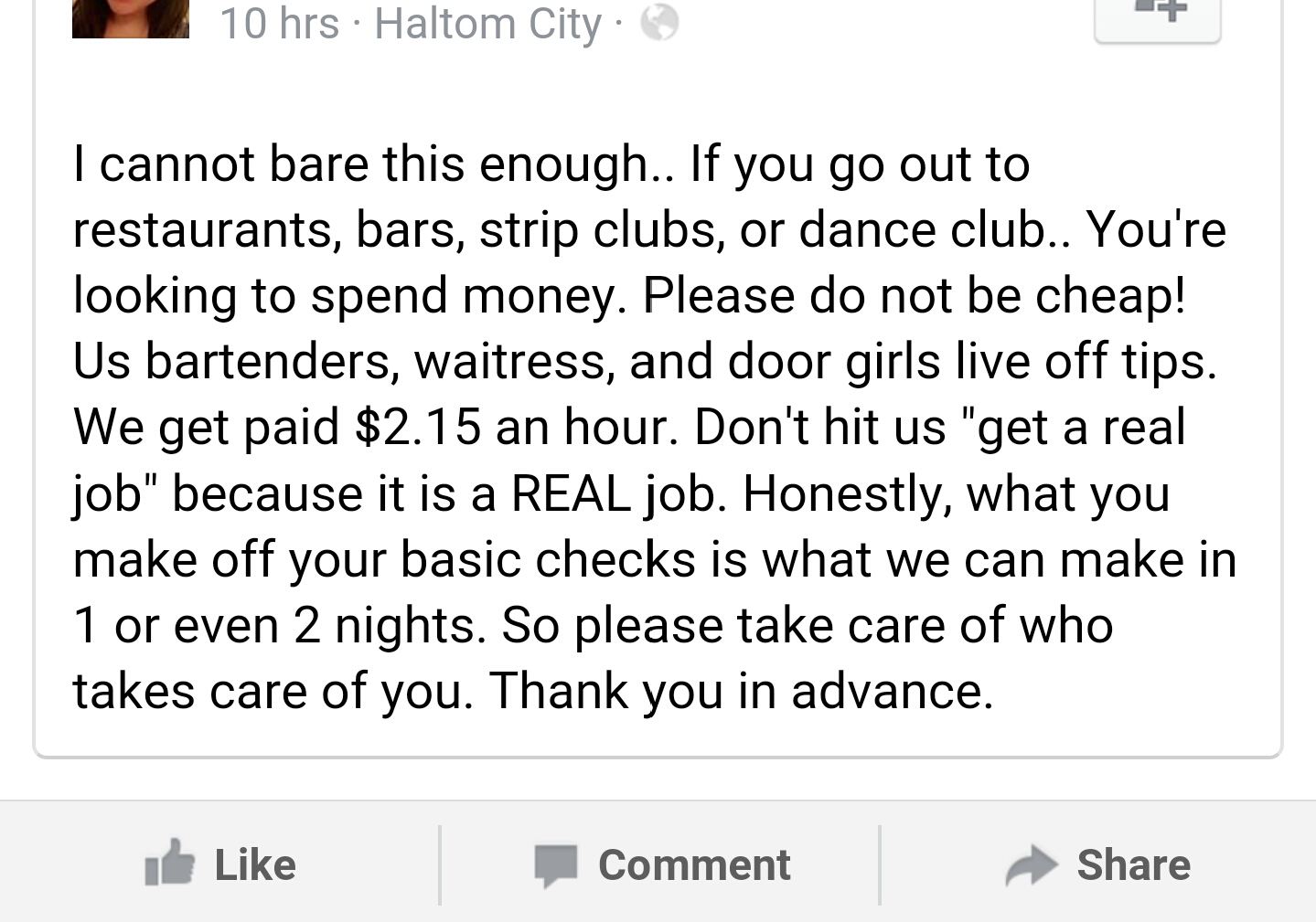 document - 10 hrs Haltom City I cannot bare this enough.. If you go out to restaurants, bars, strip clubs, or dance club.. You're looking to spend money. Please do not be cheap! Us bartenders, waitress, and door girls live off tips. We get paid $2.15 an h