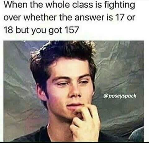 relatable high school memes - When the whole class is fighting over whether the answer is 17 or 18 but you got 157