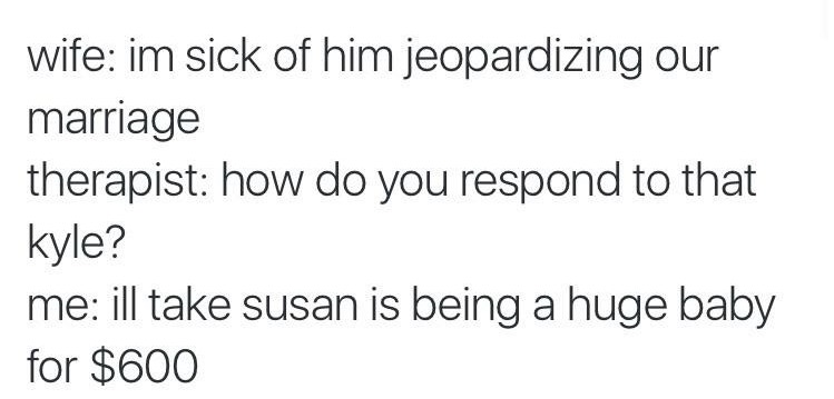 wife im sick of him jeopardizing our marriage therapist how do you respond to that kyle? me ill take susan is being a huge baby for $600