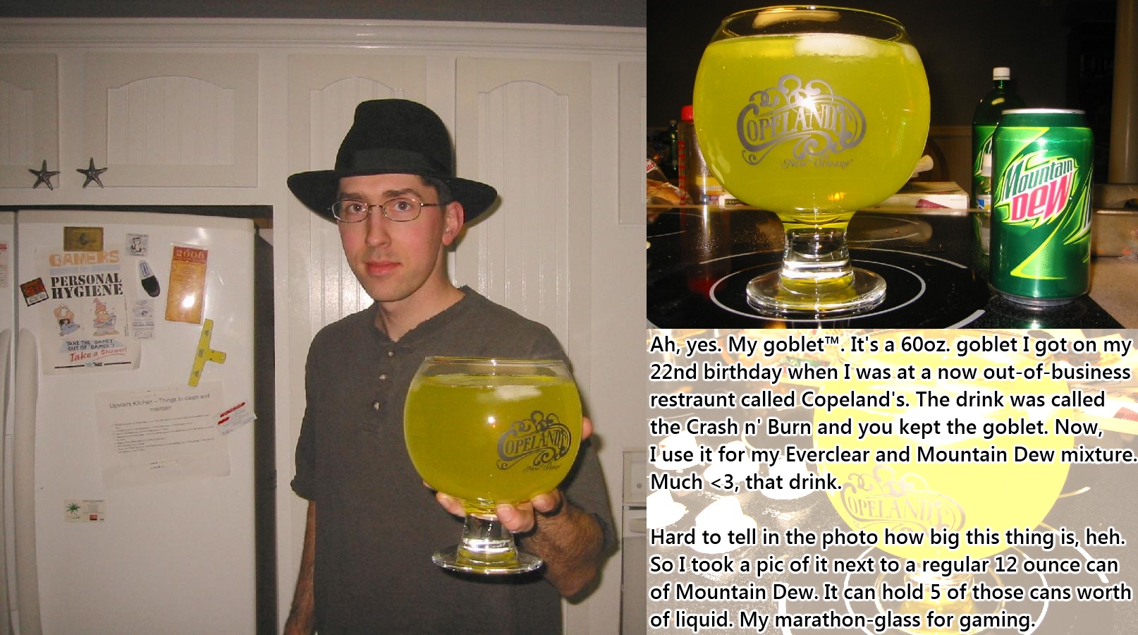 mountain dew goblet - Ah, yes. My goblet". It's a 60oz. goblet I got on my 22nd birthday when I was at a now outofbusiness restraunt called Copeland's. The drink was called the Crash n' Burn and you kept the goblet. Now, I use it for my Everclear and Moun