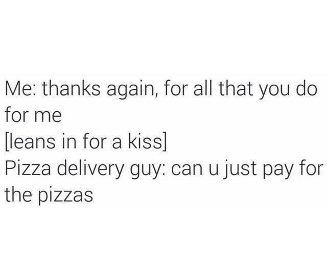 angle - Me thanks again, for all that you do for me leans in for a kiss Pizza delivery guy can u just pay for the pizzas