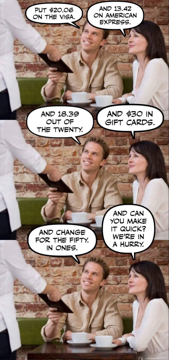 muscle - Put $20.06 On The Visa. And 13.42 On American Express. And 18.39 Out Of The Twenty. And $30 In Gift Cards. And Change For The Fifty. In Ones. And Can You Make It Quick? We'Re In A Hurry.