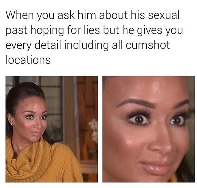 new relationship memes for him - When you ask him about his sexual past hoping for lies but he gives you every detail including all cumshot locations