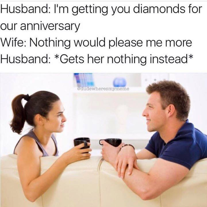 couple talking to each other - Husband I'm getting you diamonds for our anniversary Wife Nothing would please me more Husband Gets her nothing instead Daudewheresmymemo