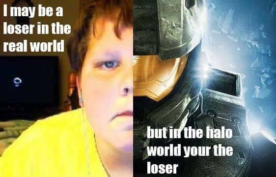 may be a loser in the real world - I may be a loser in the real world but in the halo world your the loser