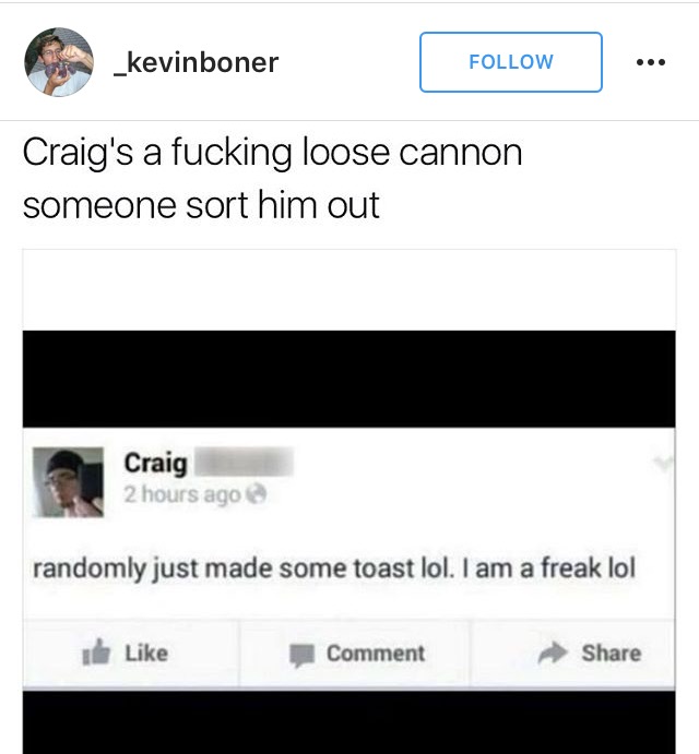 software - _kevinboner ... Craig's a fucking loose cannon someone sort him out Craig 2 hours ago randomly just made some toast lol. I am a freak lol 1 Comment