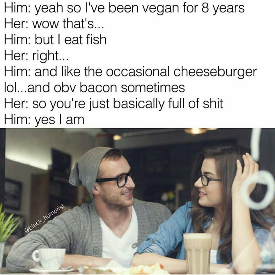 couple wearing glasses - Him yeah so I've been vegan for 8 years Her wow that's... Him but I eat fish Her right... Him and the occasional cheeseburger lol...and obv bacon sometimes Her so you're just basically full of shit Him yes I am