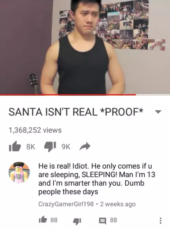 santa isn t real proof - Santa Isn'T Real Proof 1,368,252 views He is real! Idiot. He only comes if u are sleeping, Sleeping! Man I'm 13 and I'm smarter than you. Dumb people these days CrazyGamerGirl198 . 2 weeks ago te 88 4 88