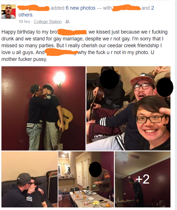 bad cringe - and 2 added 6 new photos with others 16hrs College Station Happy birthday to my bro we kissed just because we r fucking drunk and we stand for gay marriage, despite we r not gay. I'm sorry that I missed so many parties. But I really cherish o