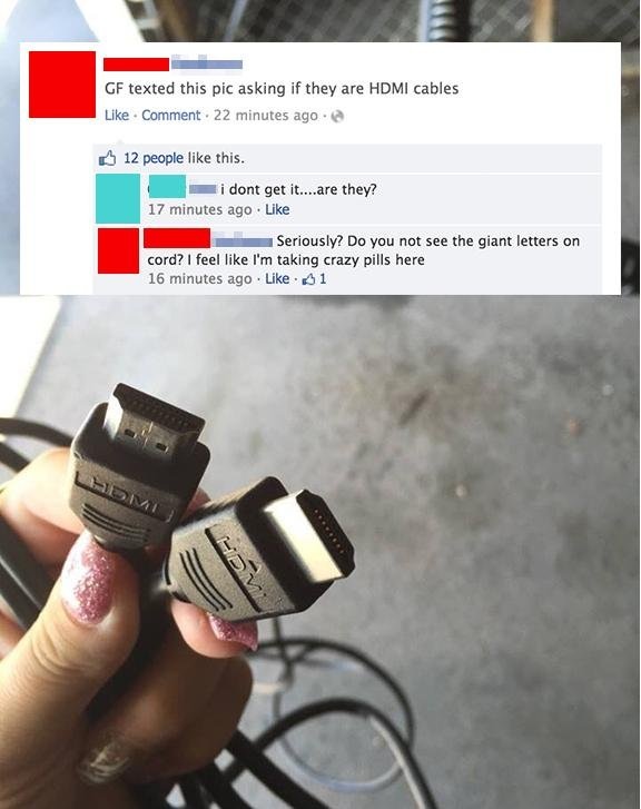 funny facebook fails 2018 - Gf texted this pic asking if they are Hdmi cables Comment. 22 minutes ago 12 people this. i dont get it....are they? 17 minutes ago Seriously? Do you not see the giant letters on cord? I feel I'm taking crazy pills here 16 minu