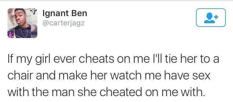 document - Ignant Ben 7 If my girl ever cheats on me I'll tie her to a chair and make her watch me have sex with the man she cheated on me with.