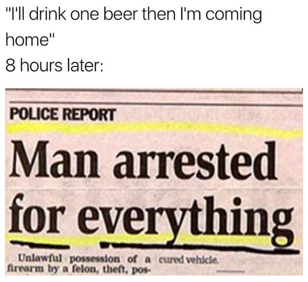 i m coming home dank meme - "I'll drink one beer then I'm coming home" 8 hours later Police Report Man arrested for everything Unlawful possession of a cured vehicle. firearm by a felon, theft, pos.