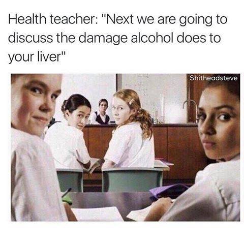 dark depressing memes - Health teacher "Next we are going to discuss the damage alcohol does to your liver" Shitheadsteve
