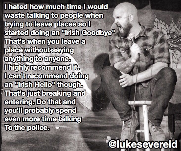 man - I hated how much time I would waste talking to people when trying to leave places so I started doing an "Irish Goodbye" That's when you leave a place without saying anything to anyone. O highly recommend it I can't recommend doing an "Irish Hello" t