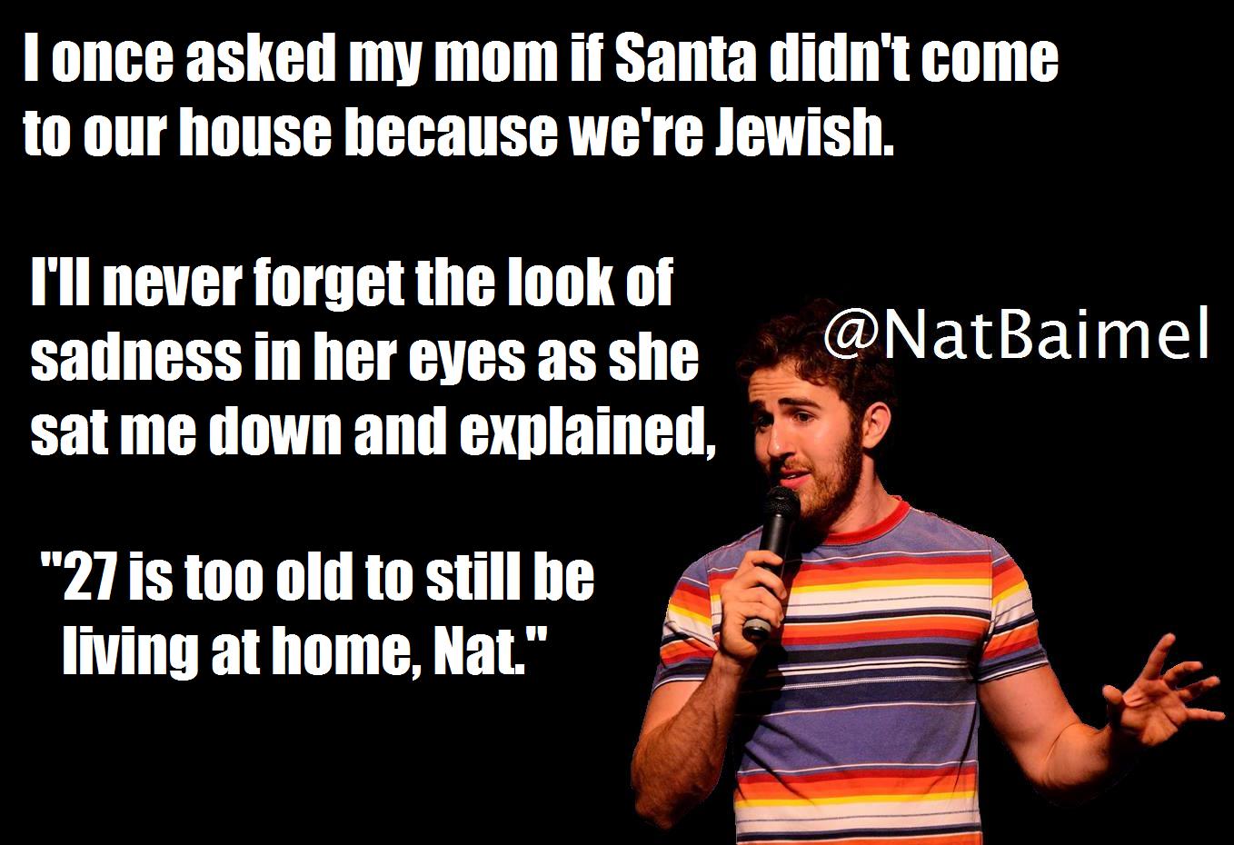minorities funny moments - Tonce asked my mom if Santa didn't come to our house because we're Jewish. I'll never forget the look of sadness in her eyes as she sat me down and explained, "27 is too old to still be living at home, Nat."
