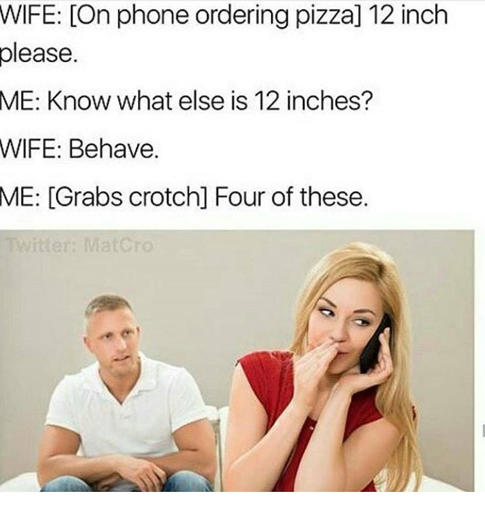 four of these meme - Wife On phone ordering pizza 12 inch please. Me Know what else is 12 inches? Wife Behave. Me Grabs crotch Four of these.