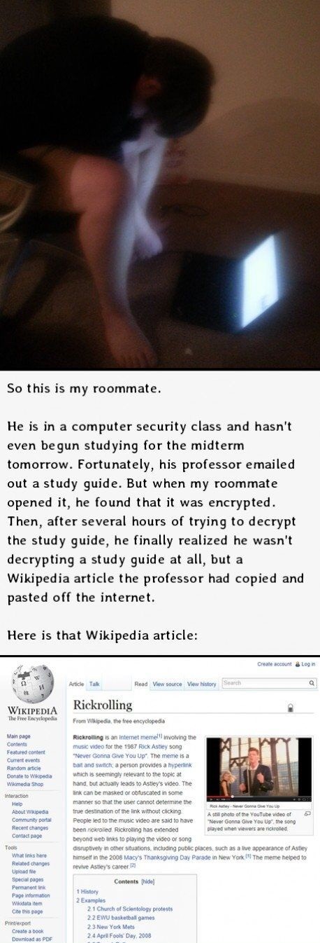 wikipedia - So this is my roommate. He is in a computer security class and hasn't even begun studying for the midterm tomorrow. Fortunately, his professor emailed out a study guide. But when my roommate opened it, he found that it was encrypted. Then, aft