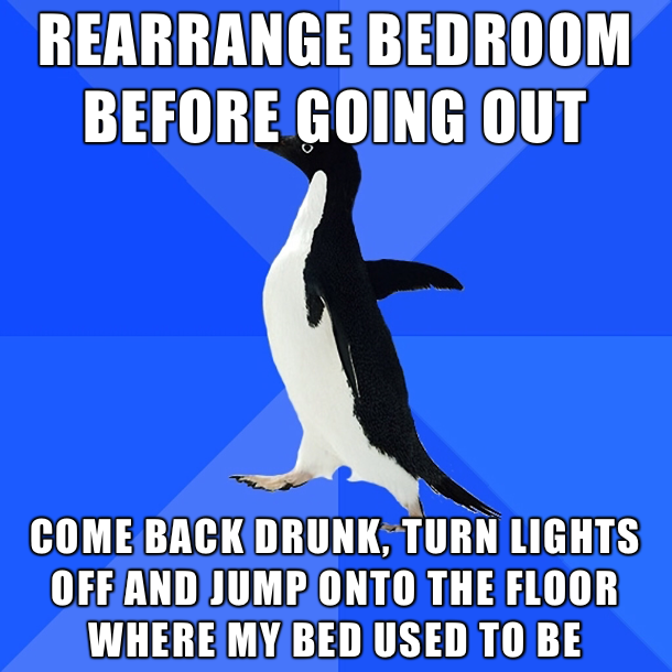 socially awkward penguin - Rearrange Bedroom Before Going Out Come Back Drunk, Turn Lights Off And Jump Onto The Floor Where My Bed Used To Be