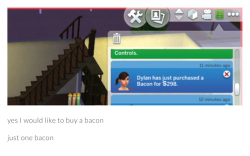 funny sims - Controls. 11 minutes ago Dylan has just purchased a Bacon for S298 12 minutes ago yes I would to buy a bacon just one bacon
