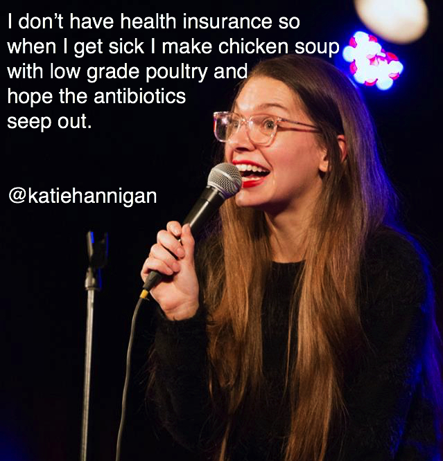 Comedian - I don't have health insurance so when I get sick I make chicken soup with low grade poultry and hope the antibiotics seep out.