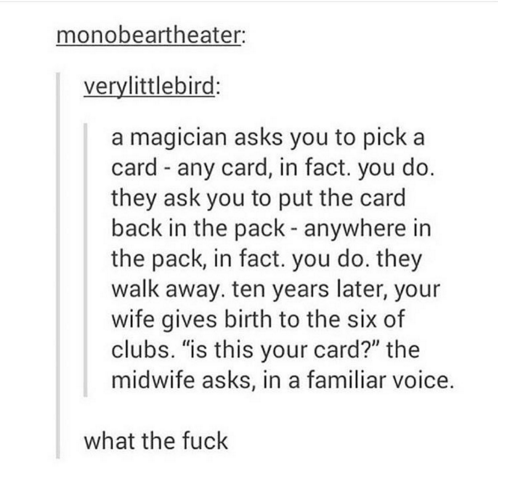 document - monobeartheater verylittlebird a magician asks you to pick a card any card, in fact, you do. they ask you to put the card back in the pack anywhere in the pack, in fact. you do. they walk away. ten years later, your wife gives birth to the six 