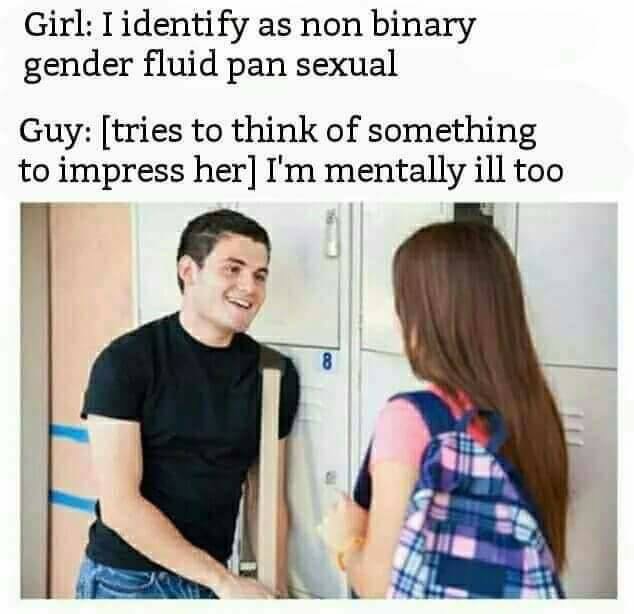 there are only 2 genders - Girl I identify as non binary gender fluid pan sexual Guy tries to think of something to impress her I'm mentally ill too