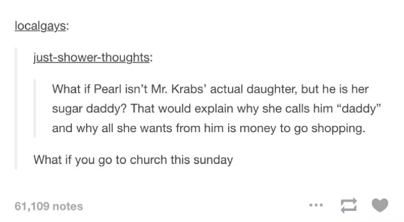document - localgays justshowerthoughts What if Pearl isn't Mr. Krabs' actual daughter, but he is her sugar daddy? That would explain why she calls him "daddy" and why all she wants from him is money to go shopping. What if you go to church this sunday 61