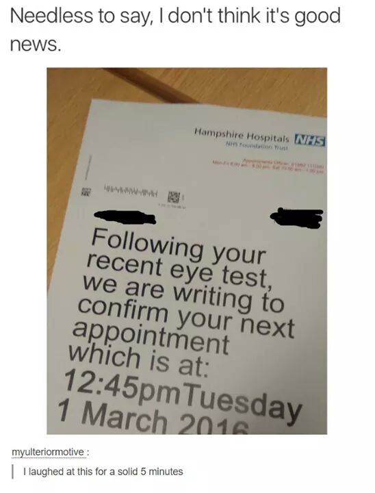 document - Needless to say, I don't think it's good news. Hampshire Hospitals Nhs Www ing your recent eye test, we are writing to confirm your next appointment which is at pm Tuesday myulteriormotive I laughed at this for a solid 5 minutes