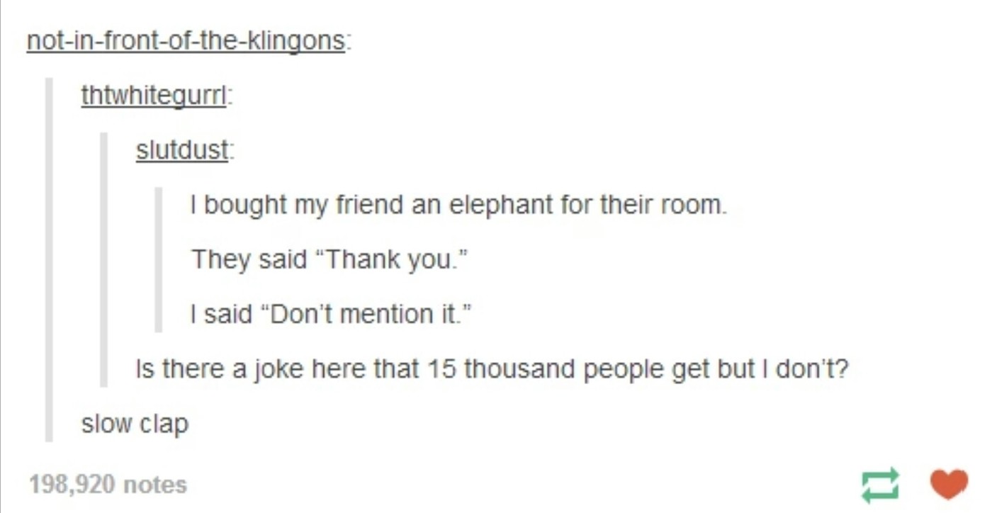 ingenious puns - notinfrontoftheklingons thtwhitequrri slutdust I bought my friend an elephant for their room. They said "Thank you." I said "Don't mention it." Is there a joke here that 15 thousand people get but I don't? slow clap 198,920 notes