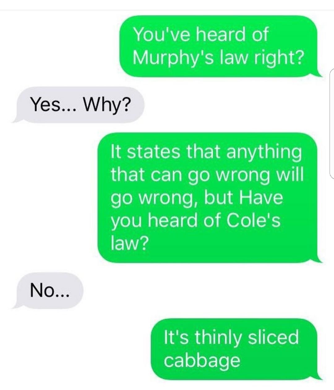 grass - You've heard of Murphy's law right? Yes... Why? It states that anything that can go wrong will go wrong, but Have you heard of Cole's law? No... It's thinly sliced cabbage