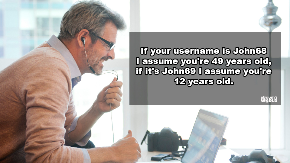 showerthoughts - Photography - If your username is John 68 I assume you're 49 years old, if it's John69 I assume you're 12 years old.