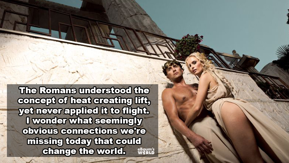 showerthoughts - punxsutawney - The Romans understood the concept of heat creating lift, yet never applied it to flight. I wonder what seemingly obvious connections we're missing today that could change the world. Ps