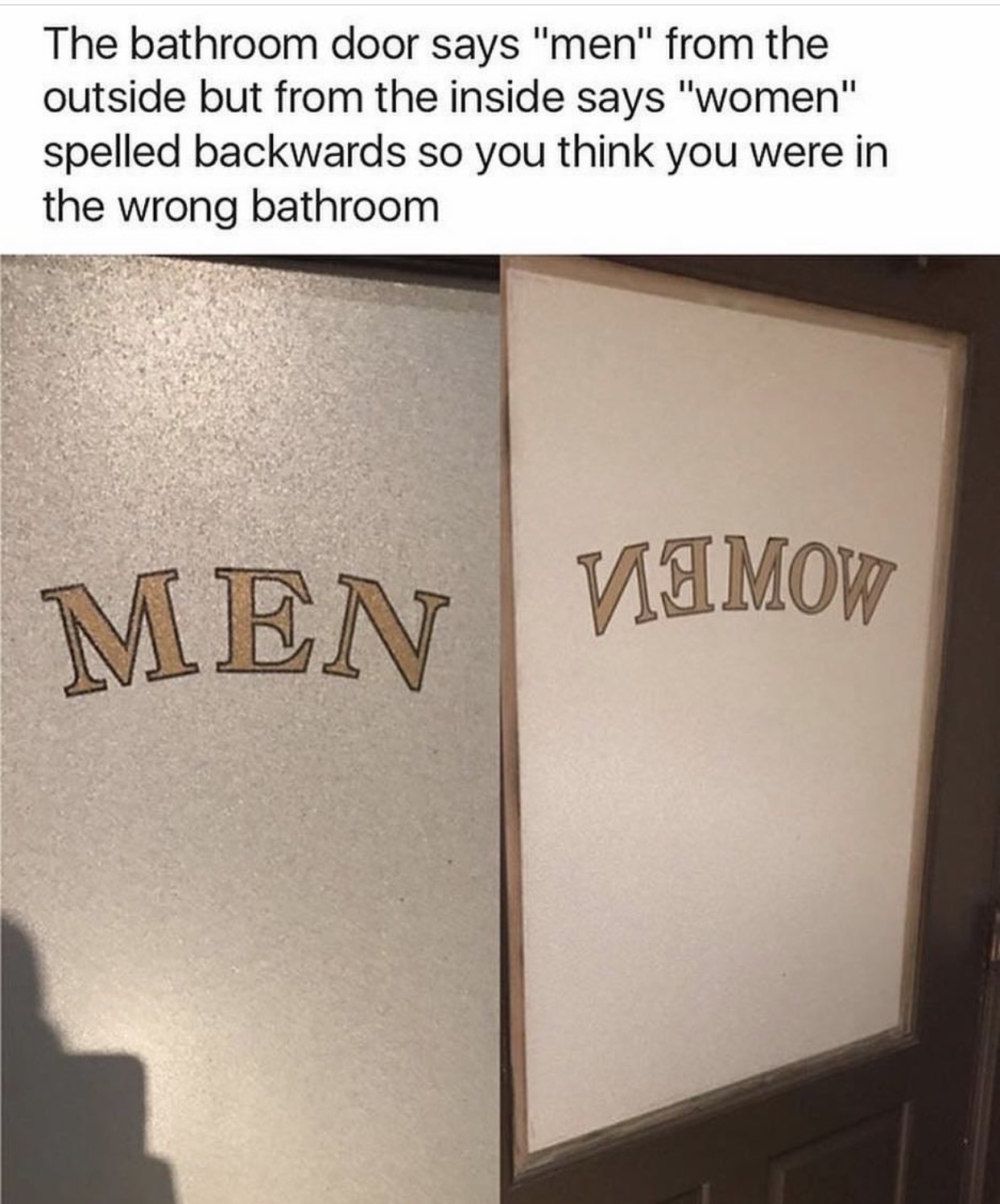 angle - The bathroom door says "men" from the outside but from the inside says "women" spelled backwards so you think you were in the wrong bathroom Men Men Viimow