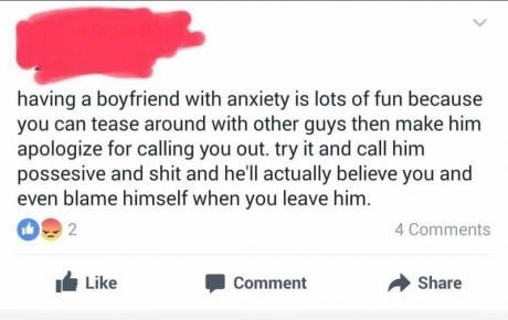 document - having a boyfriend with anxiety is lots of fun because you can tease around with other guys then make him apologize for calling you out. try it and call him possesive and shit and he'll actually believe you and even blame himself when you leave