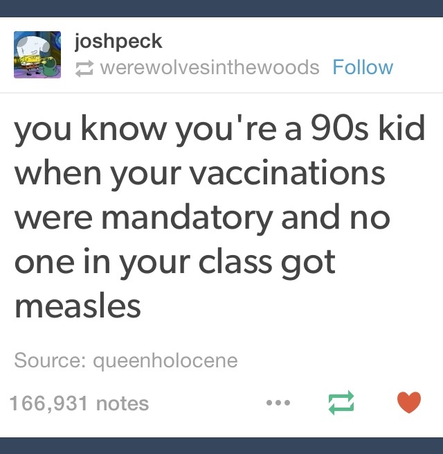posts 90's - joshpeck werewolvesinthewoods you know you're a 90s kid when your vaccinations were mandatory and no one in your class got measles Source queenholocene 166,931 notes