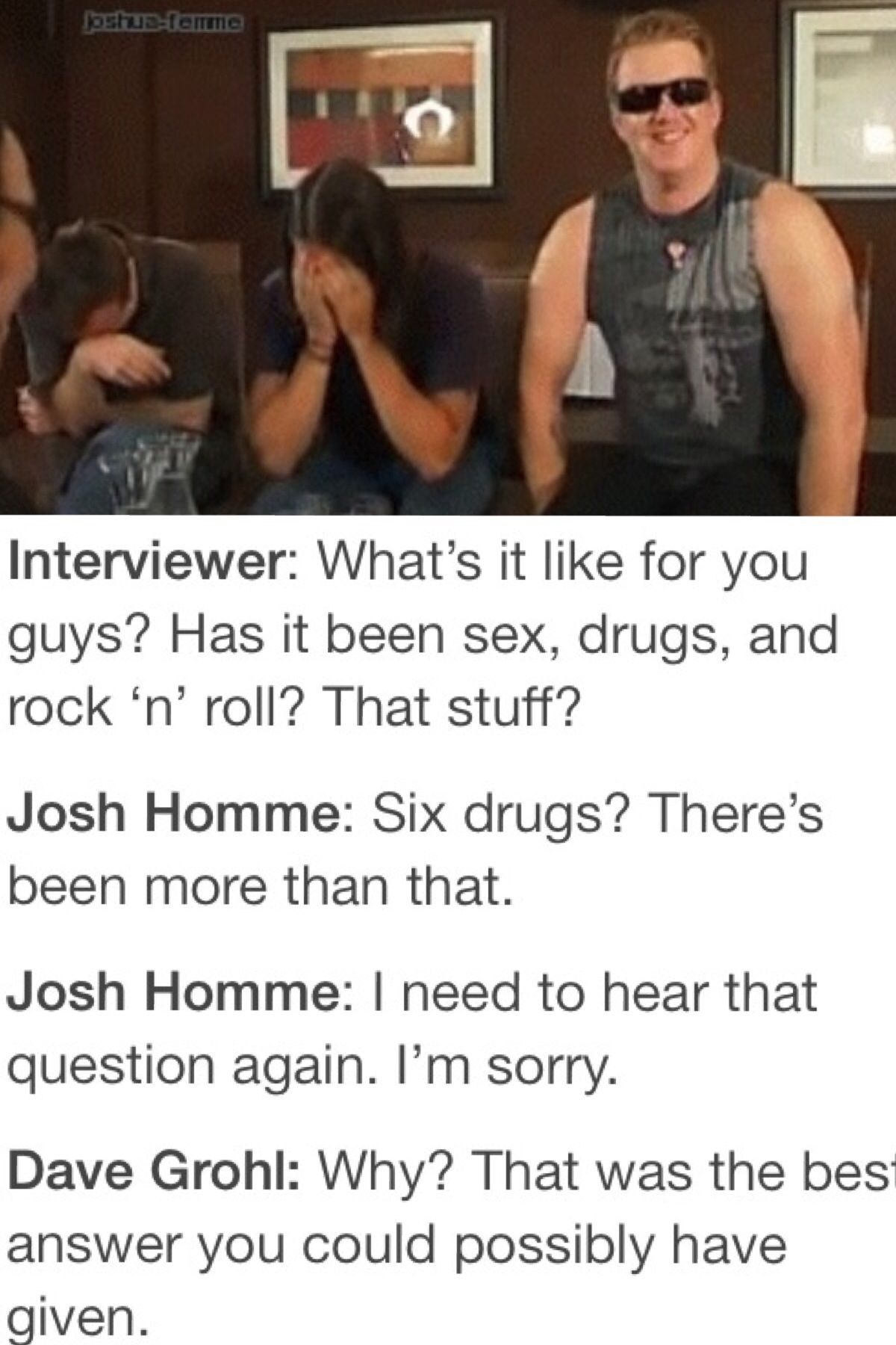 josh homme six drugs - Jostefemme Interviewer What's it for you guys? Has it been sex, drugs, and rock 'n' roll? That stuff? Josh Homme Six drugs? There's been more than that. Josh Homme I need to hear that question again. I'm sorry. Dave Grohl Why? That 