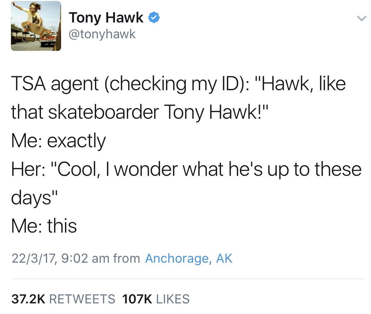 tony hawk up to these days - Tony Hawk Tsa agent checking my Id "Hawk, that skateboarder Tony Hawk!" Me exactly Her "Cool, I wonder what he's up to these days" Me this 22317, from Anchorage, Ak
