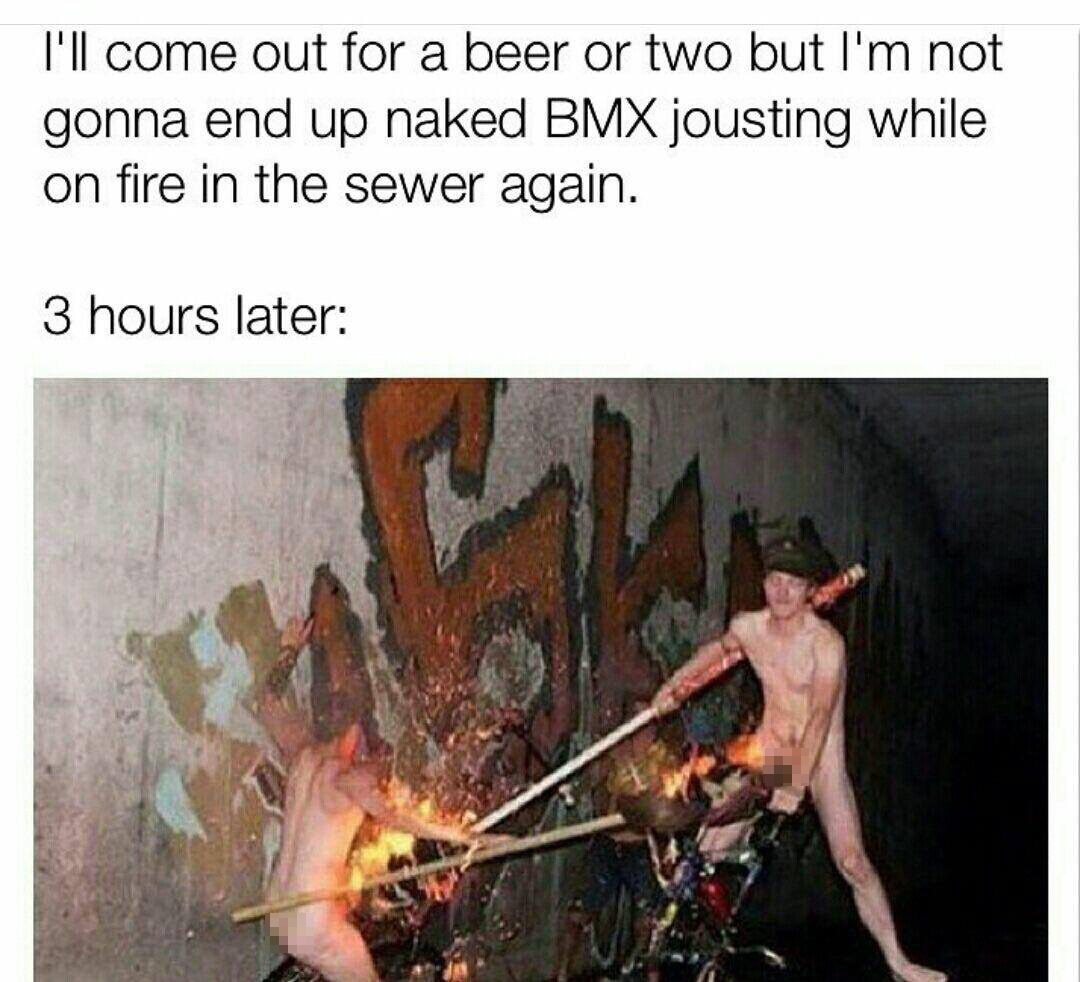 crazy dank memes - I'll come out for a beer or two but I'm not gonna end up naked Bmx jousting while on fire in the sewer again. 3 hours later