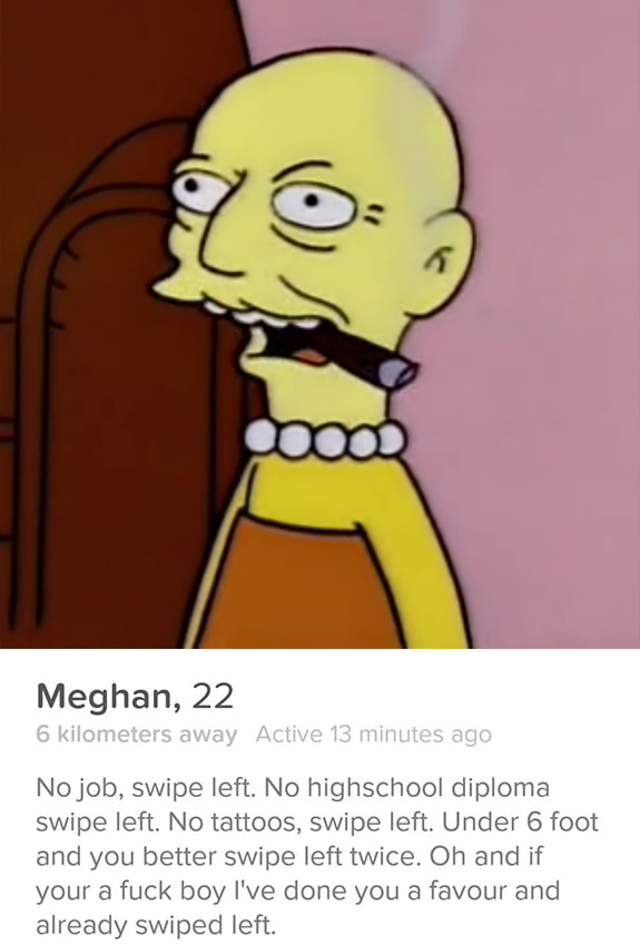 old man lisa - Meghan, 22 6 kilometers away Active 13 minutes ago No job, swipe left. No highschool diploma swipe left. No tattoos, swipe left. Under 6 foot and you better swipe left twice. Oh and if your a fuck boy I've done you a favour and already swip
