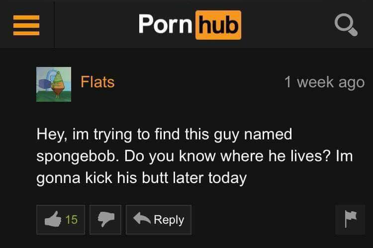 screenshot - Porn hub Flats 1 week ago Hey, im trying to find this guy named spongebob. Do you know where he lives? Im gonna kick his butt later today 15