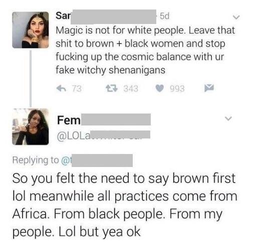 document - Sar Magic is not for white people. Leave that shit to brown black women and stop fucking up the cosmic balance with ur fake witchy shenanigans 673 27 343 993 Fem @ So you felt the need to say brown first lol meanwhile all practices come from Af