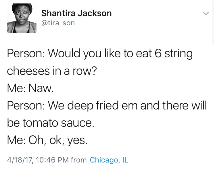 would you eat 6 string cheeses - Shantira Jackson Person Would you to eat 6 string cheeses in a row? Me Naw. Person We deep fried em and there will be tomato sauce. Me Oh, ok, yes. 41817, from Chicago, Il