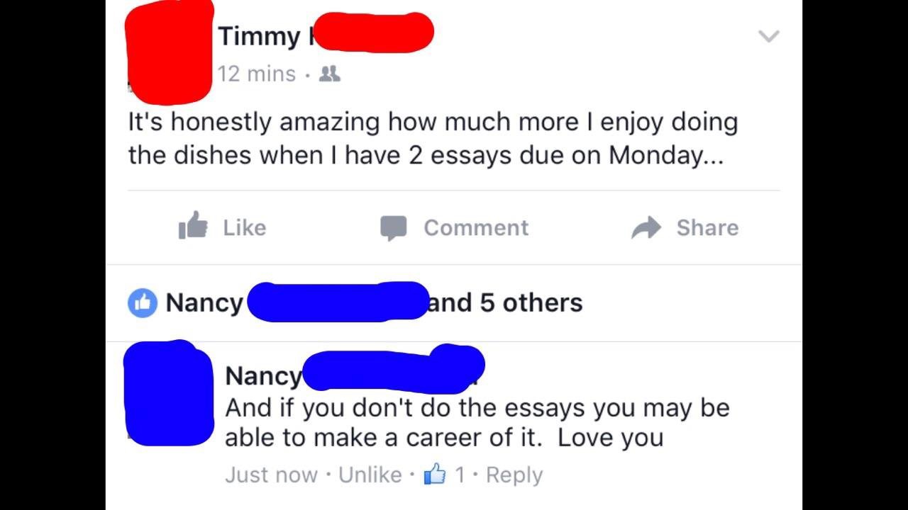 making fun of people on fb - Timmy | 12 mins A It's honestly amazing how much more I enjoy doing the dishes when I have 2 essays due on Monday... It Comment Nancy land 5 others Nancy And if you don't do the essays you may be able to make a career of it. L