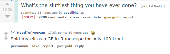 angle - What's the sluttiest thing you have ever done? self. AskReddit submitted 11 hours ago by abdallhhelles Nsfw 7788 save hide give gold report Need To Program points 10 hours ago Sold myself as a Gf in Runescape for only 100 trout. permalink save rep